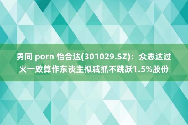 男同 porn 怡合达(301029.SZ)：众志达过火一致算作东谈主拟减抓不跳跃1.5%股份