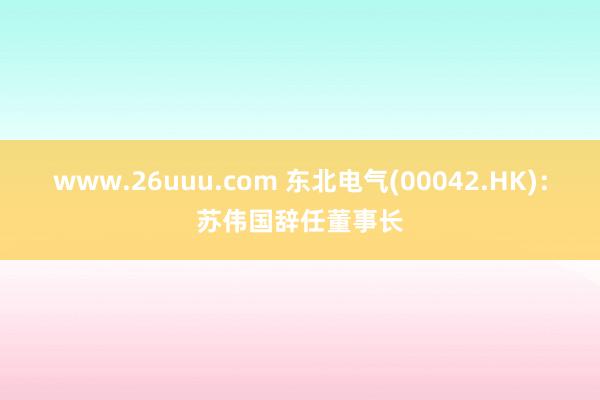 www.26uuu.com 东北电气(00042.HK)：苏伟国辞任董事长