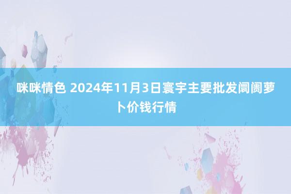 咪咪情色 2024年11月3日寰宇主要批发阛阓萝卜价钱行情