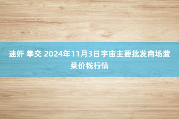 迷奸 拳交 2024年11月3日宇宙主要批发商场菠菜价钱行情