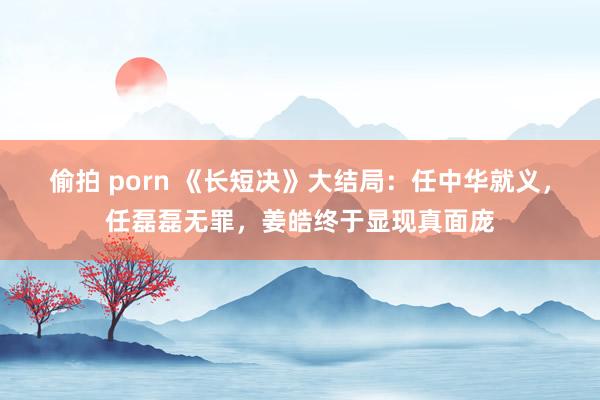 偷拍 porn 《长短决》大结局：任中华就义，任磊磊无罪，姜皓终于显现真面庞