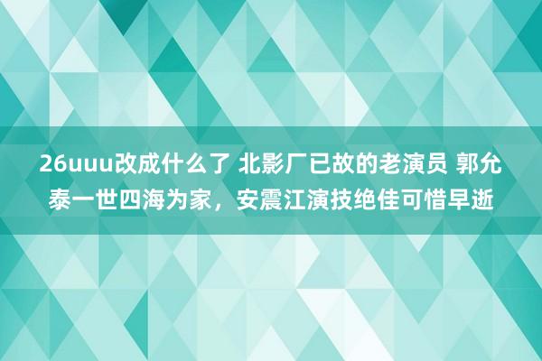 26uuu改成什么了 北影厂已故的老演员 郭允泰一世四海为家，安震江演技绝佳可惜早逝