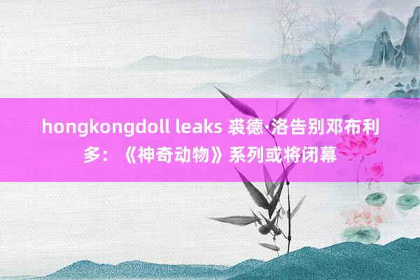 hongkongdoll leaks 裘德·洛告别邓布利多：《神奇动物》系列或将闭幕