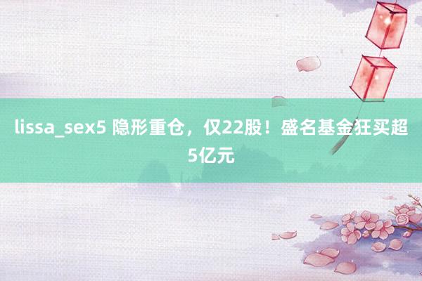 lissa_sex5 隐形重仓，仅22股！盛名基金狂买超5亿元