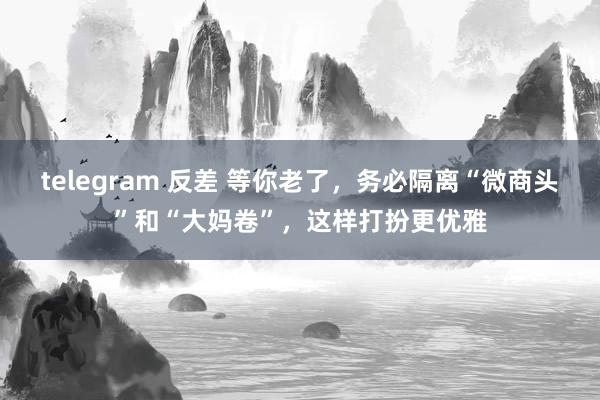 telegram 反差 等你老了，务必隔离“微商头”和“大妈卷”，这样打扮更优雅