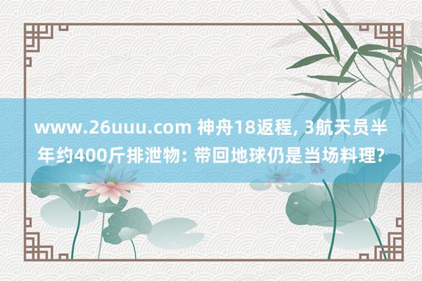 www.26uuu.com 神舟18返程, 3航天员半年约400斤排泄物: 带回地球仍是当场料理?