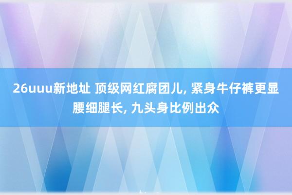 26uuu新地址 顶级网红腐团儿, 紧身牛仔裤更显腰细腿长, 九头身比例出众