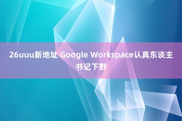 26uuu新地址 Google Workspace认真东谈主书记下野