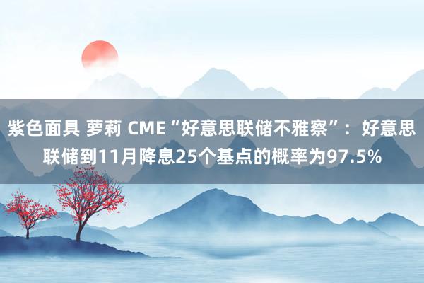 紫色面具 萝莉 CME“好意思联储不雅察”：好意思联储到11月降息25个基点的概率为97.5%