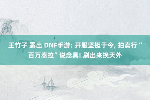 王竹子 露出 DNF手游: 开服坚挺于今, 拍卖行“百万泰拉”说念具! 刷出来换天外