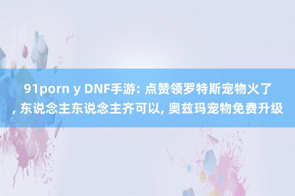 91porn y DNF手游: 点赞领罗特斯宠物火了， 东说念主东说念主齐可以， 奥兹玛宠物免费升级