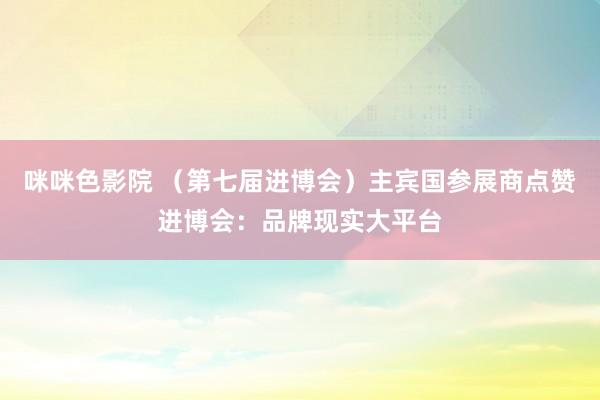 咪咪色影院 （第七届进博会）主宾国参展商点赞进博会：品牌现实大平台