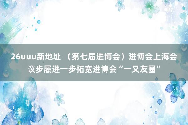 26uuu新地址 （第七届进博会）进博会上海会议步履进一步拓宽进博会“一又友圈”