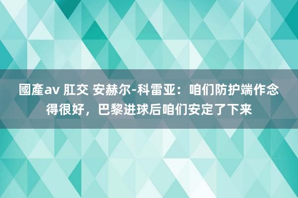 國產av 肛交 安赫尔-科雷亚：咱们防护端作念得很好，巴黎进球后咱们安定了下来