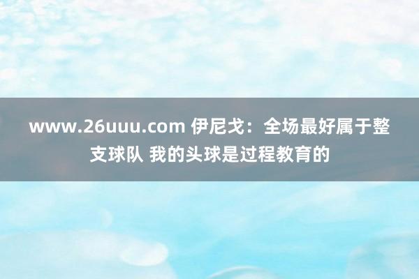 www.26uuu.com 伊尼戈：全场最好属于整支球队 我的头球是过程教育的