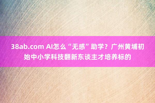 38ab.com AI怎么“无感”助学？广州黄埔初始中小学科技翻新东谈主才培养标的